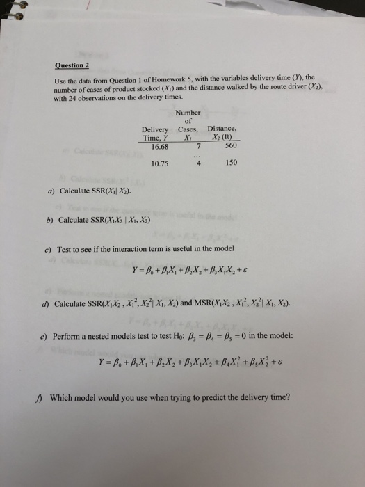 Question 2 Use the data from Question 1 of Homework 5, with the variables delivery time (), the number of cases of product stocked (Xi) and the distance walked by the route driver (X3) with 24 observations on the delivery times. Number of Cases, ·x, Delivery Time, r 16.68 Distance, 560 4 150 (A) 10.75 a) Calculate SSRXi X2). b) Calculate SSR(XiX21 Xi,X) c) Test to see if the interaction term is useful in the model d) Calculate SSR(AİX2M2.X22, Xi, X3) and MSR(AİX2,Aİ,XGIAİ,Xe) e) Perform a nested models test to test Ho: β, A-,-0 in the model: Y-β° + ßX, + β2X 2 + β)x,x,+p.x? + β.xī +ε Which model would you use when trying to predict the delivery time?