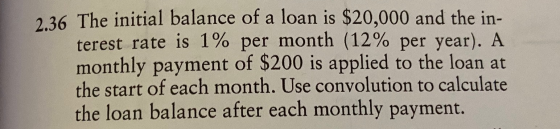 2.36 The initial balance of a loan is $20,000 and the in- terest rate is 1% per month (12% per year). A monthly payment of $2