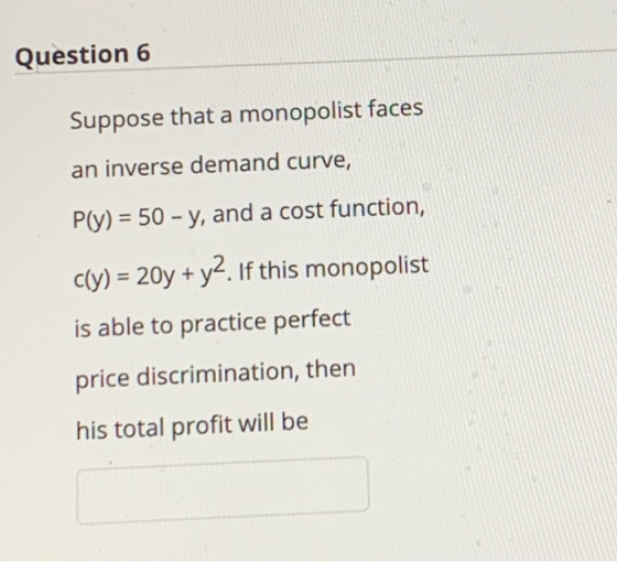 Question 6 Suppose that a monopolist faces an inverse demand curve, P(y) = 50 - y, and a cost function, C(Y) = 20y + y2. If t