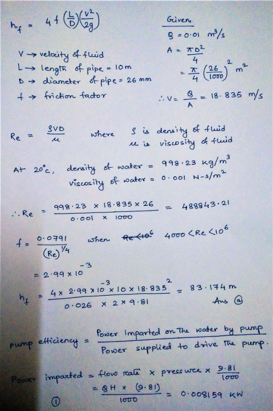 Given → velocity 4fwid 2. pipe lorn ameter 6-pipe= 26 mm 下( 26 L+ .w。1. 18-835 m/s where s denaity of fLid 从.s visco si yof.fwid 998-23 kg/m3 density d-waker viscosity f oater o 0o1 N-s/m At 20c. , qq8 23 x 18.835x 26 48843.2 0.001 x IO to -3 299 x o 3 2. h, 4x2 qq 계 10x10x18. 835-83,汗4m =-er imparted ontru oater by Pump Power suppted to drive. Th Pump on thi water pump efficene o.0o8159 Kw