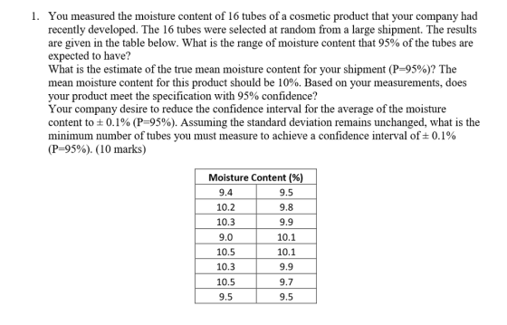 You measured the moisture content of 16 tubes of a cosmetic product that your company had recently developed. The 16 tubes were selected at random from a large shipment. The results are given in the table below. What is the range of moisture content that 95% of the tubes are expected to have? What is the estimate of the true mean moisture content for your shipment (P 95%)? The mean moisture content for this product should be 10%. Based on your measurements, does your product meet the specification with 95% confidence? Your company desire to reduce the confidence interval for the average of the moisture content to 0.1% (P-95%). Assuming the standard deviation remains unchanged, what is the minimum number of tubes you must measure to achieve a confidence interval of 0.1% (P-95%). (10 marks) 1. Moisture Content(%) 9.4 10.2 10.3 9.0 10.5 10.3 10.5 9.5 9.5 9.8 9.9 10.1 10.1 9.9 9.7 9.5