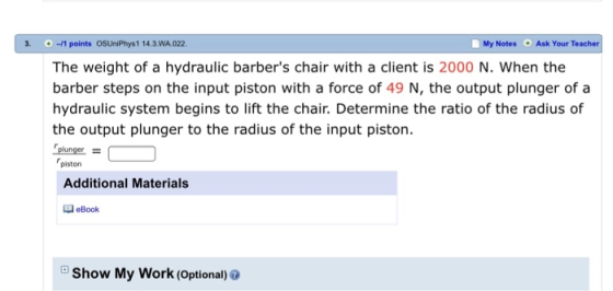 3.-11 points OSUniPhys1 14.3.WA 022 The weight of a hydraulic barbers chair with a client is 2000 N. When the barber steps on the input piston with a force of 49 N, the output plunger of a hydraulic system begins to lift the chair. Determine the ratio of the radius of the output plunger to the radius of the input piston. plunger- My Notes Ask Your Teacher O piston Additional Materials eBook Show My Work (Optional)