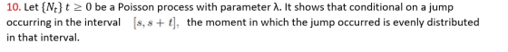 10. Let {Nt} t 0 be a Poisson process with parameter ?. It shows that conditional on a jump occurring in the interval [s, s t], the moment in which the jump occurred is evenly distributed in that interval.