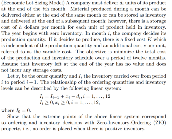 (Economic Lot Sizing Model) A company must deliver d; units of its product at the end of the ith month. Material produced during a month can be delivered either at the end of the same month or can be stored as inventory and delivered at the end of a subsequent month; however, there is a storage cost of h dollars per month for each unit of product held in inventory. The year begins with zero inventory. In month i, the company decides its production quantity. If it decides to produce, there is a fixed cost K which is independent of the production quantity and an additional cost c per unit referred to as the variable cost. The objective is minimize the total cost of the production and inventory schedule over a period of twelve months. Assume that inventory left at the end of the year has no value and does not incur any storage costs. Let xi be the order quantity and Г the inventory carried over from period i to period i + 1. The relationship of the ordering quantities and inventory levels can be described by the following linear system: 12 12 where Show that the extreme points of the above linear system correspond to ordering and inventory decisions with Žero-Inventory-Ordering (ZIO) property, i.e., no order is placed when there is positive inventory.