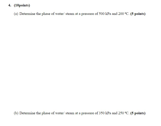 4. (10points) (a) Determine the phase of water/ steam at a pressure of 500 kPa and 200 °C. (5 points) (b) Determine the phase
