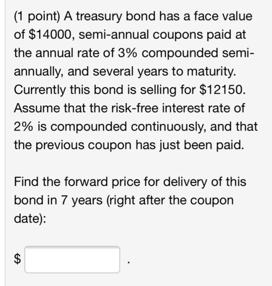 (1 point) A treasury bond has a face value of $14000, semi-annual coupons paid at the annual rate of 3% compounded semi- annu
