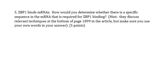 5. ZBP1 binds mRNAs. How would you determine whether there is a specific sequence in the mRNA that is required for ZBP1 binding? (Hint: they discuss relevant techniques at the bottom of page 1899 in the article, but make sure you use your own words in your answer). (5 points)
