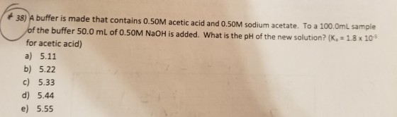 38) A buffer is made that contains 0.50M acetic acid and 0.50M sodium acetate. To a 10o.0mL sample f the buffer 50.0 mL of 0.50M NaOH is added. What is the pH of the new solution? (K, 1.8x 10 for acetic acid) a) 5.11 b) 5.22 c) 5.33 d) 5.44 e) 5.55