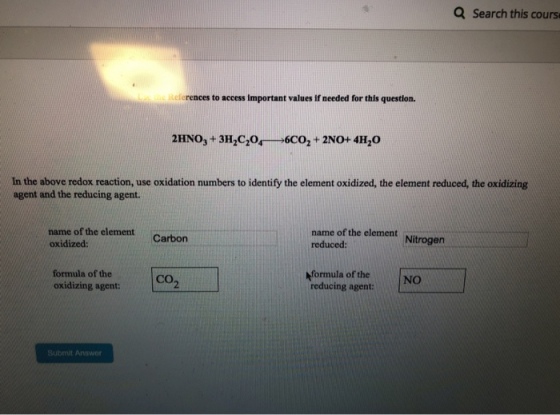 Q Search this cours References to access important values if needed for this question. In the above redox reaction, use oxidation numbers to identify the element oxidized, the element reduced, the oxidizing agent and the reducing agent. name of the element oxidized name of the element reduced: Carbon formula of the formula of the reducing agent: NO oxidizing agent: CO2 Submit Answer