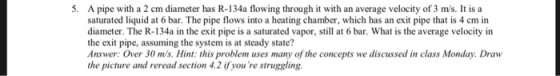 5. A pipe with a 2 cm diameter has R-134a flowing through it with an average velocity of 3 m/s. It is a saturated liquid at 6