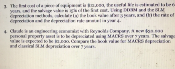 3. The first cost of a piece of equipment is $12,0oo, the useful life is estimated to be 6 years, and the salvage value is 15% of the first cost. Using DDBM and the SLM depreciation methods, calculate (a) the book value after 3 years, and (b) the rate of depreciation and the depreciation rate amount in year 4 4. Claude is an engineering economist with Reynolds Company. A new $30,000 personal property asset is to be depreciated using MACRS over 7 years. The salvage value is expected to be $2,0oo0. Compare the book value for MACRS depreciation and classical SLM depreciation over 7 years.