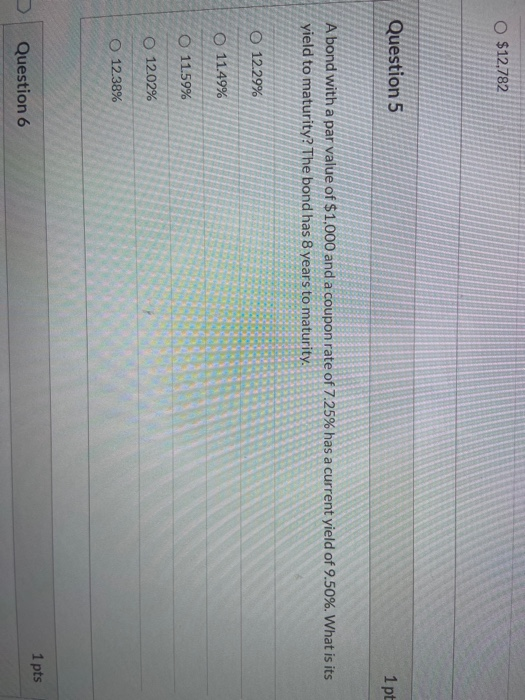 O $12.782 Question 5 1 pt A bond with a par value of $1,000 and a coupon rate of 7.25% has a current yield of 9.50%. What is