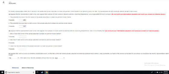20.00 points (al Suppose tha the representatives clalm is true, and suppose that a sampe of 4 dish ownars ls randomly salactad Assuming Indapendence, use an appropnate formula to compute. (Do not round your Intermediate c calculation and ro und your answers to 4 declmal places.) Protablity 2 The probability tha more than two dish owners in the sample subecribe to Probablity 6561 at least one premium movie channel. 0037 b Siip nstt that t e representan rs c arm ts true nnd s ว nse tt at雑sample n deh Aners Is rantom sent ent 1. Nine or fewer dsh ownens in the samole subscibe to movie channe? Probahlity 2. Morc than 11 dsh owners in the sampic subocnbe to ar east one prcmium movic channc? Probablily ssuming ıntrsen ence, what t e! nbatulty that Do not round your itrmediate calculation and ound your answars to 4 dec mal laces. ar least one premium Probebility ( Suppose tha, whan we survay 20 randcmiy selected dish owners, we ind that 4 of the dish owners actualy subscribe to at bast ona premium move channel Using a protabllty you tound in this axerclse as the basis for your answer, do you beleve the Industry rapresentatves clalm Explain the daim is truc then the probabiry of tewer than 5is very large Activate Windows Book&Resources O Type here to search