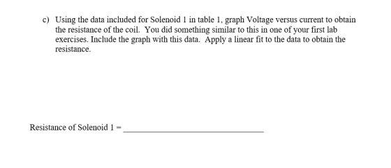 c) Using the data included for Solenoid 1 in table 1, graph Voltage versus current to obtain the resistance of the coil. You