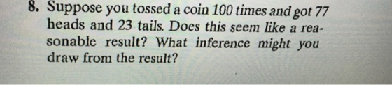 8. Suppose you tossed a coin 100 times and got 77 heads and 23 tails. Does this seem like a rea- sonable result? What inference might you draw from the result?