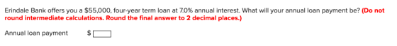 Erindale Bank offers you a $55,000, four-year term loan at 7.0% annual interest. What will your annual loan payment be? (Do n