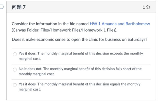 问题7 1分 Consider the information in the file named HW 1 Amanda and Bartholomew (Canvas Folder: Files/Homework Files/Homewor Does it make economic sense to open the clinic for business on Saturdays? Yes it does. The monthly marginal benefit of this decision exceeds the monthly marginal cost. No it does not. The monthly marginal benefit of this decision falls short of the monthly marginal cost Yes it does. The monthly marginal benefit of this decision equals the monthly marginal cost.