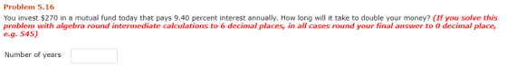 Problem 5.16 You invest $270 in a mutual fund today that pays 9.40 percent interest annually. How long will it take to double your money? (If you solve this problem with algebra round intermediate calculations to 6 decimal places, in all cases round your final answer to O decimal place, eg. 545) Number of years