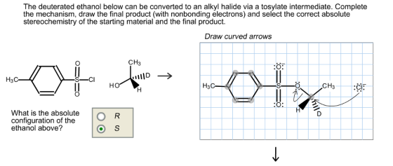 The deuterated ethanol below can be converted to an alkyl halide via a tosylate intermediate. Complete the mechanism, draw the final product (with nonbonding electrons) and select the correct absolute stereochemistry of the starting material and the final product. Draw curved arrows CH H3C-k CI: What is the absolute a p configuration of the ethanol above?