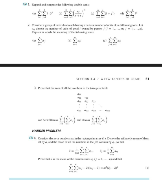SM 1. Expand and compute the following double sums mr rs 2. Consider a group of individuals each having a certain number of units of m different goods. Let , m; j-1,. ,n) aij denote the number of units of good i owned by person j i Explain in words the meaning of the following sums nm (a) Σaij (b) Xaj SECTION 3.4 A FEW ASPECTS OF LOGIC 61 3. Prove that the sum of all the numbers in the triangular table a1i a21 a22 d31 a32 a33 m am2 am3amm Σ(Σ,,) and also as ΣΣ@j) can be written as HARDER PROBLEM SM 4. Consider the m n numbers a in the rectangular array (I). Denote the arithmetic mean of them all by a, and the mean of all the numbers in the jth column by aj, so that FIE mn Prove that a is the mean of the column sums āj (j = l, . . . , n) and that 12