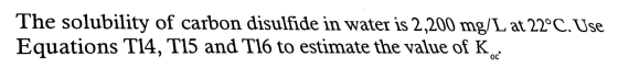 The solubility of carbon disulfide in water is 2,200 mg/L at 22°C. Use Equations T14, T15 and T16 to estimate the value of K.