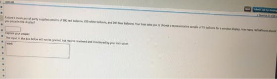 Submit Test for A stores inventory of party supplies consists of 600 red buloons,200 whiebalns, and 200 blue baloons Your boss asks you to choose a representative sample of 75 balloons for a window display How many red balloors should you place in the display? your answer The input in the box below will not be graded but may be reviewed and considered by your instructor