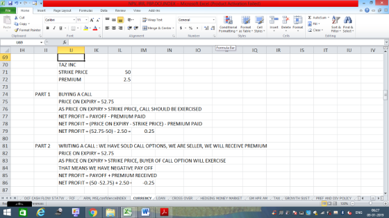 Home nert Page Layout Formulas Data Review View dd-Ins Cut Σ AutoSum ー E ゴWrap Text General aCopy B า 프 . Ej-., Δ. : r_一 逻锂函Merge & Center. $, % , 弼,8 conditional Format . Cell Insert Delete Format Paste Sort &Find & 2 ClearFe Select Edting Format Painter Formatting, as Table w styles. Styles ▼ ㆆ ▼ Clipboard Font Alignment Number Cells IJ69 Formula Bar IH IK IM IN IO Ia IR Is IT IU 69 70 71 72 73 74 75 76 TAZ INC STRIKE PRICE PREMIUM 2.5 PART 1 BUYING A CALL PRICE ON EXPIRY-52.75 AS PRICE ON EXPIRY>STRIKE PRICE, CALL SHOULD BE EXERCISED NET PROFIT PAYOFF PREMIUM PAID NET PROFIT (PRICE ON EXPIRY-STRIKE PRICE) - PREMIUM PAID NET PROFIT= (52.75-50)-2.50 = 0.25 78 79 80 81 82 83 84 85 86 87 4 ‘ ト PART 2 WRITING A CALL: WE HAVE SOLD CALL OPTIONS, WE ARE SELLER, WE WILL RECEIVE PREMIUM PRICE ON EXPIRY = 52.75 AS PRICE ON EXPIRY> STRIKE PRICE, BUYER OF CALL OPTION WILL EXERCISE THAT MEANS WE HAVE NEGATIVE PAY OFF NET PROFIT PAYOFFPREMIUM RECEIVED NET PROFIT (50-52.75) + 2.50-0.25 OCF CASH FLOW STAT N -FCF -ARM MSI confidence!NDEX CURRENCY LOAN CROSS OVER HEDGING MONEY MARKET GM HPR AM TAX GROWTH SUST PREF AND DIV POLICY I