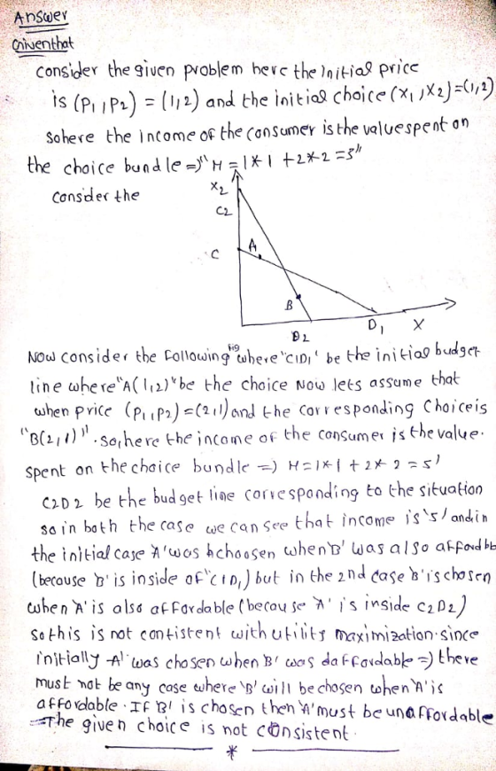 Cnuenthat consider the given problem hevc the laitial price (P (1) and the initia choice(X) sohere the income of the Consumer is the valuespent an c loiki the choice bund le -^H2s Consder the Nou Conside tbe Collowing tuhere ciIDbe the initiag buget ine tahe re A(be the choice Now lets assume that when pvice (P)nd the Corresponding Choiceis C) spent on the chaice bundlet 1ig Sorhe re -he income of the consumer is the value c2D2 be th ud sain both the case w Corespondig to the sibuation that income andi the initial cajhchossen whenD was also akfodbe lberouse b is inside of cID,) but in the z nd case bis chosen twhen A is alss af For da ble (becou se s inside c2D1 Sothis is not contistent with uitj maximization since must not be any case euhere bechosen whenh affo dlable If is chosen theh must beunalrordable The give n choice is not cOnsiste nt 半