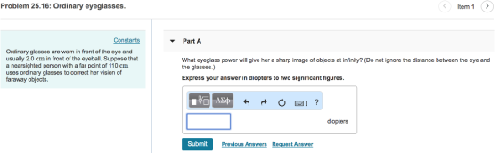 Problem 25.16: Ordinary eyeglasses. ? Item 1:? Constants ? Part A Ordinary glasses are worn in front of the eye and usually 2.0 cm in front of the eyeball. Suppose that a nearsighted person with a far point of 110 cm uses ordinary glasses to correct her vision of faraway objects What eyeglass power will give her a sharp image of objects at infinity? (Do not ignore the distance between the eye and the glasses.) Express your answer in diopters to two significant figures. diopters Submit Previous Answers Request Answer