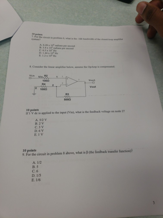 10 points 7. For the circuit in problem 6, what is the -3db bandwidth of the closed-loop amplifier system? A. 6.28 x 10° radians per second B. 3.4 x 108 radians per second C. 6.5 x 10 Hz D. 1.44 x 10 Hz E. 1.2 x 10 Hz S. Consider the linear amplifier below, assume the OpAmp is compensated vin Vin R2 Vout 1002 R4 2 Vout 0 1000 R3 500Ω 10 points Ir IV de is applied to the input (Vin), what is the feedback voltage on node 27 A. 5/2 V B. 2 V C. 3 V D. 6 V E. 1 V 10 points 9. For the circuit in problem 8 above, what is B (the feedback transfer function)? A. 1/2 B. 5 C. 6 D. 1/5 E. 1/6