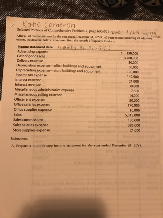 skartie Cameron Selected Portions of Comprehensive Problem 4, page 600-601 pue 1/29 o s After all of the transactions for the ycar ended December 31, 20Y8 had been posted (including all adjustinghlp) entries, the data that follow were taken from the records of Equinox Products. Income statement data: (Aa SS Advertising expense $ 150,000 3,700,000 30,000 30,000 100,000 140,500 21,000 30,000 7,500 14,000 50,000 170,000 10,000 5,313,000 185,000 385,000 21,000 Cost of goods sold Delivery expense Depreciation expense-office buildings and equipment Depreciation expense-store buildings and equipment Income tax expense Interest expense Interest revenue Miscellaneous administrative expense Miscellaneous selling expense Office rent expense Office salaries expense Office supplies expense Sales Sales commissions Sales salaries expense Store supplies expense Instructions: A. Prepare a multiple-step income statement for the year ended December 31, 20Y8.