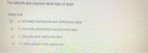 The ANOVA test requires what type of data? Select one 0 a. normally distributed and continuous data O b. normally distributed and discrete data O c. Discrete and measured data O d. Data samples with equal size
