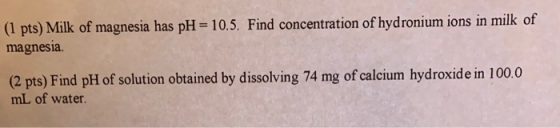 (1 pts) Milk of magnesia has pH = 10.5. Find concentration of hydronium ions in milk of magnesia. (2 pts) Find pH of solution