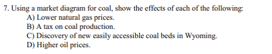 7. Using a market diagram for coal, show the effects of each of the following: A) Lower natural gas prices. B) A tax on coal production C) Discovery of new easily accessible coal beds in Wyoming. D) Higher oil prices