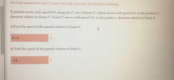 You have answered 0 out of 2 parts correctly. You have 20 attempts remaining. A particle moves with speed 0.7c along the x a