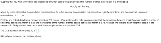 Suppose that you want to estimate the relationship between peoples weight (W) and the number of times they eat out in a month (EO) where Ao is the intercept of the population regression line: β1 is the slope of the population regression line; ui įs the error term; and the subscript i runs over observations, i= 1, n For this, you collect data rom a random sample 01250 people. After anal zing he data, you determin na the c arance between peoples e and hen mber。 times they eat out in a month is 4.85 and the variance of the number of times people eat out in a month is 3.78. You also find that the mean weight of people in the sample is 61.58 kg and the mean number of times people eat out in a month is 2.25 The OLS estimator of the slope β1 is D (Round your answer to two decimal places.)