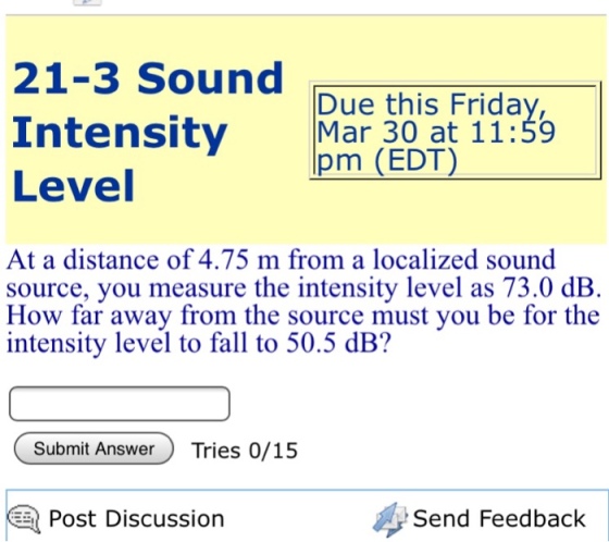 21-3 Sound Intensity Mar 30 at 11:59 Level Due this Frida pm (EDT) At a distance of 4.75 m from a localized sound source, you measure the intensity level as 73.0 dB. How far away from the source must you be for the intensity level to fall to 50.5 dB? Submit AnswerTries 0/15 Post Discussion Send Feedback
