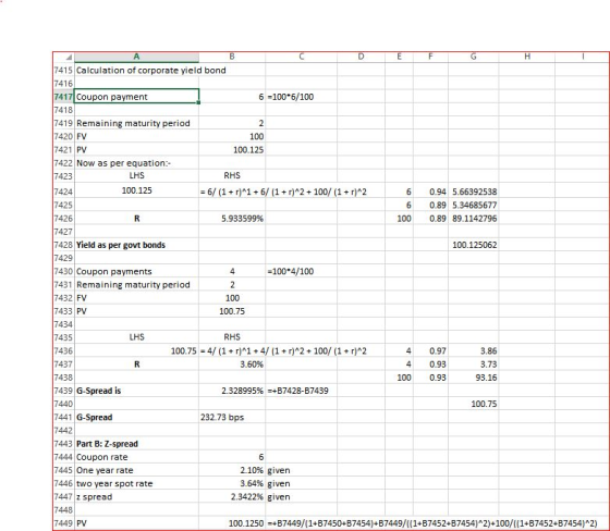7415 Calculation of corporate yield bond 416 7417 Coupon payment 6-100 6/100 418 7419 Remaining maturity period 7420 FV 100 100.125 421 PV 7422 Now as per equation 7423 LHS RHS 100.125 424 425 426 427 6/ (1+r)1+6/ (1+r)A2 100/ (1+r)*2 6 0.94 5.66392538 6 0.89 5.34685677 100 0.89 89.1142796 5.933599% 7428 Yield as per govt bonds 100.125062 429 7430 Coupon payments 7431 Remaining maturity period 7432 FV 7433 PV -100 4/100 100 100.75 434 435 7436 LHS RHS 100.75 4/ (1+r)1+4/ (1 r)*2+100/(1+r)A2 40.97 4 0.93 1000.93 3.86 3.73 93.16 437 3.60% 438 7439 G-Spread is 7440 7441 G-Spread 7442 7443 Part B: Z-spread 2.328995%-+B7428-B7439 100.75 232.73 bps 444 Coupon rate 7445 One year rate 7446 two year spot rate 7447 z spread 7448 2.10% given 3.64% given 2.3422% given 449 PV 100.1250+B7449/(1+B7450+B7454)+ B7449/1+B7452+B7454) 2) 100/((1+B7452+B7454)A2)