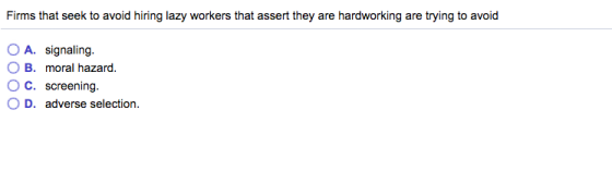 Firms that seek to avoid hiring lazy workers that assert they are hardworking are trying to avoid O B. moral hazard. O C. screening- O D. adverse selection.