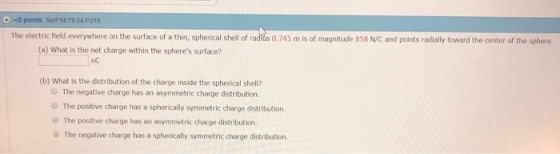-12 pcints SerPSET9 24 P010 The electric field everywhere on the surface of a thin, spherical shell of raditus 0.745 m is of magnitude 858 N/C and points radially toward the center of the sphere (a) What is the net charge within the spheres surface? nc (b) What is the distribution of the charge inside the spherical shell O The negative charge has an asymmetric charge distribution O The positive charge has a spherically symmetric charge distribution. O The positive charge has an asymmetric charge distribution. The negative charge has a spherically symmetric charge distribution.