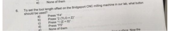 e) None of them 6. To set the tool length offset on the Bridgeport CNC milling machine in our lab, what button should be used? a) Press F4 b) Press 2 (TLO-Zr c) Press 1 (Z-o) d) Press F5 e)None of them tara Now the