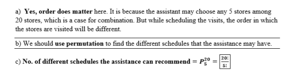 a) Yes, order does matter here. It is because the assistant may choose any 5 stores among 20 stores, which is a case for combination. But while scheduling the visits, the order in which the stores are visited will be different. b) We should use permutation to find the different schedules that the assistance may have 20 20 5! 。 c) No. of different schedules the assistance can recommend