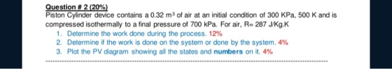Question # 2 (20%) Piston Cylinder device contains a 0.32 m3 of air at an initial condition of 300 kPa, 500 K and is compress