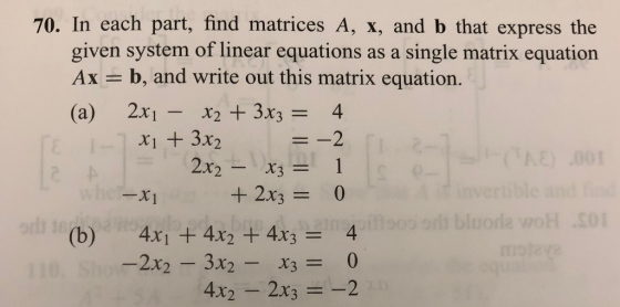 70. In each part, find matrices A, x, and b that express the given system of linear equations as a single matrix equation Ax = b, and write out this matrix equation. (a) 2x1- x2+3x3= xi + 3x2 X2-X3= 1 -X1 (b) 4x1 + 4x2 + 4x3 = 4 4x2-2x3 =-2