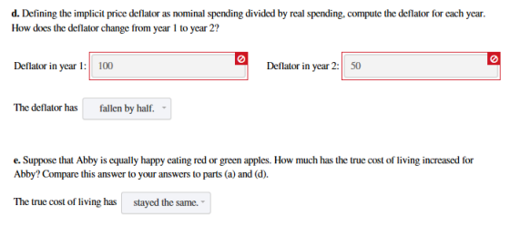 d. Defining the implicit price deflator as nominal spending divided by real spending, compute the deflator for each year. How does the deflator change from year 1 to year 2? 0 0 Deflator in year 2: 50 The deflator has fallen by half. e. Suppose that Abby is equally happy eating red or green apples. How much has the true cost of living increased for Abby? Compare this answer to your answers to parts (a) and (d) The true cost of living has stayed the same.