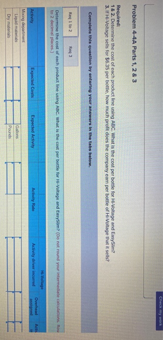 Check my work Problem 4-4A Parts 1, 2 & 3 Required: 1 & 2. Determine the cost of each product line using ABC. What is the cos