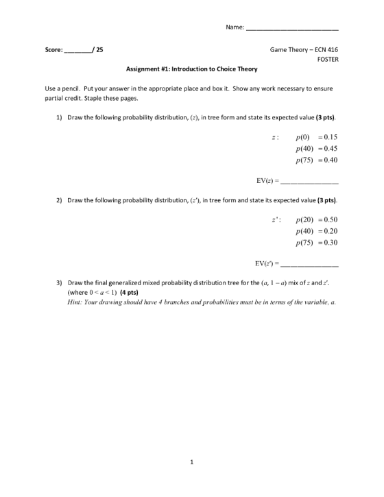 Name: 25 Game Theory ECN 416 FOSTER Score: Assignm ent #1: Introduction to Choice Theory Use a pencil. Put your answer in the appropriate place and box it. Show any work necessary to ensure partial credit. Staple these pages. 1) Draw the following probability distribution, (z), in tree form and state its expected value (3 pts) p(0)=0.15 (40)0.45 P(75)0.40 : EV(z) = 2) Draw the following probability distribution, (z), in tree form and state its expected value (3 pts) z p(20)0.50 p(40)0.20 P(75)0.30 3) Draw the final generalized mixed probability distribution tree for the (a, 1 - a) mix of z and z where 0 a1 (4 pts) Hint: Your drawing should have 4 branches and probabilities must be in terms of the variable, a
