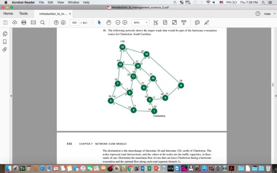 Acrobat Reader File Edit View Window Help E 74% Thu 7:26 PM 2 introduction to management science 2.pdf Home Tools introduction to m x 3500 84 9096 40. The following network shows the major roads that would be part of the hurricane evacuation routes for Charleston. South Carolina: 26 0 0 12 10 24 18 17 0 12 Charleston 332 CHAPTER 7 NETWORK FLOW MODELS The destination is the interchange of Interstate 26 and Interstate 526. north of Charleston. The nodes represent road intersections, and the values at the nodes are the traffic capacities, in thou- sands of cars. Determine the maximum flow of cars that can leave Charleston during a hurricane evacuation and the optimal flow along each road segment (branch 1)