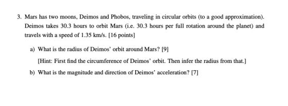 3. Mars has two moons, Deimos and Phobos, traveling in circular orbits (to a good approximation) Deimos takes 30.3 hours to orbit Mars (i.e. 30.3 hours per full rotation around the planet) and travels with a speed of 1.35 km/s. [16 points] a) What is the radius of Deimos orbit around Mars? [9] Hint: First find the circumference of Deimos orbit. Then infer the radius from that.] b) What is the magnitude and direction of Deimos acceleration? [7]