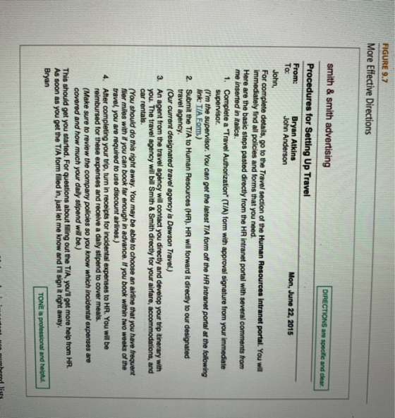 FIGURE 9.7 More Effective Directions smith & smith advertising DIRECTIONS are specific and clear Procedures for Setting Up Travel From: To: Mon, June 22, 2015 John Anderson John, For complete details, go to the Travel section of the Human Resources intranet portal. You will immediately find all policies and forms that you need. Here are the basic steps pasted directly from the HR intranet portal with several comments from me inserted in italics. Complete a Travel Authorization (T/A) form with approval signature from your immediate supervisor. (Im the supervisor. You can get the latest TIA form off the HR intranet portal at the following 1. Submit the T/A to Human Resources (HR). HR will forward it directly to our designated travel agency. 2. (Our current designated travel agency is Dawson Travel.) An agent from the travel agency will contact you directly and develop your trip itinerary with you. The travel agency will bill Smith&Smith directly for your airfare, accommodations, and car rentals. 3. (You should do this right away. You may be able to choose an airline that you have frequent flier miles with if you can book far enough in advance. If you book within two weeks of the travel, you are required to use discount airlines.) After completing your trip, turn in receipts for incidental expenses to HR. You will be reimbursed for these expenses and receive a daily stipend to cover meals. 4. (Make sure to review the company policies so you know which incidental expenses are covered and how much your daily stipend will be,) This should get you started. For questions about filling out the T/A, youll get more help from HR. As soon as you get the TI/A form filled in, just let me know and Iil sign it right away Bryan TONE is professional and helpful.